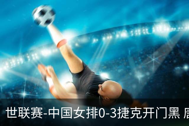 世联赛-中国女排0-3捷克开门黑 唐欣空砍18分吴梦洁伤停